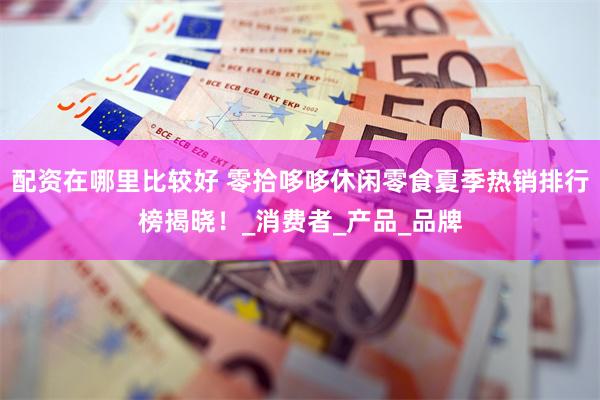 配资在哪里比较好 零拾哆哆休闲零食夏季热销排行榜揭晓！_消费者_产品_品牌