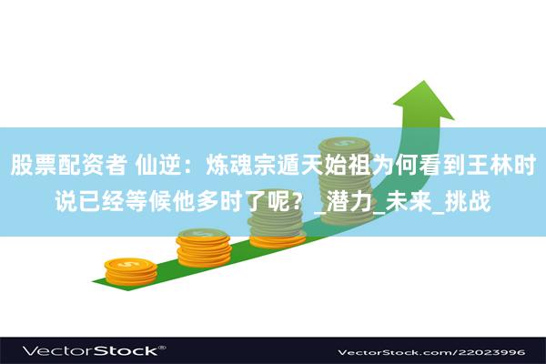 股票配资者 仙逆：炼魂宗遁天始祖为何看到王林时说已经等候他多时了呢？_潜力_未来_挑战