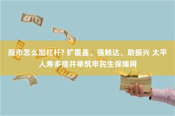 股市怎么加杠杆? 扩覆盖、强触达、助振兴 太平人寿多措并举筑牢民生保障网