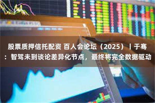股票质押信托配资 百人会论坛（2025）丨于骞：智驾未到谈论差异化节点，最终将完全数据驱动