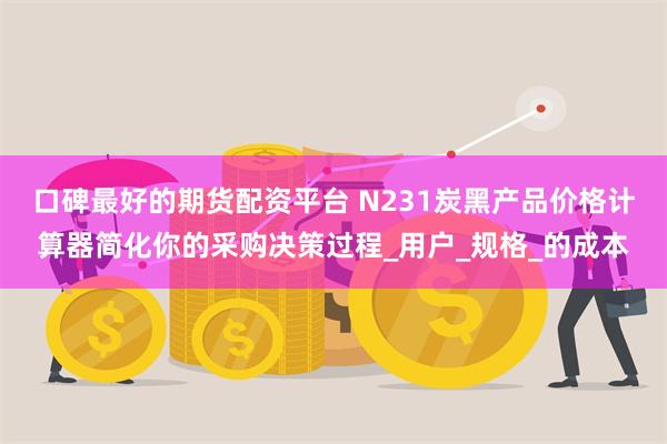 口碑最好的期货配资平台 N231炭黑产品价格计算器简化你的采购决策过程_用户_规格_的成本