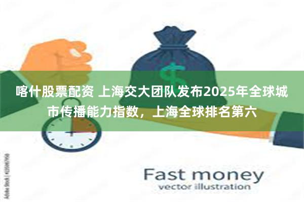 喀什股票配资 上海交大团队发布2025年全球城市传播能力指数，上海全球排名第六