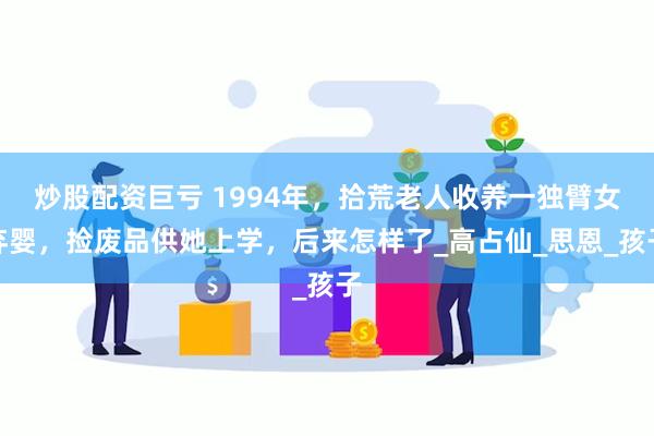 炒股配资巨亏 1994年，拾荒老人收养一独臂女弃婴，捡废品供她上学，后来怎样了_高占仙_思恩_孩子