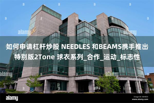 如何申请杠杆炒股 NEEDLES 和BEAMS携手推出特别版2Tone 球衣系列_合作_运动_标志性