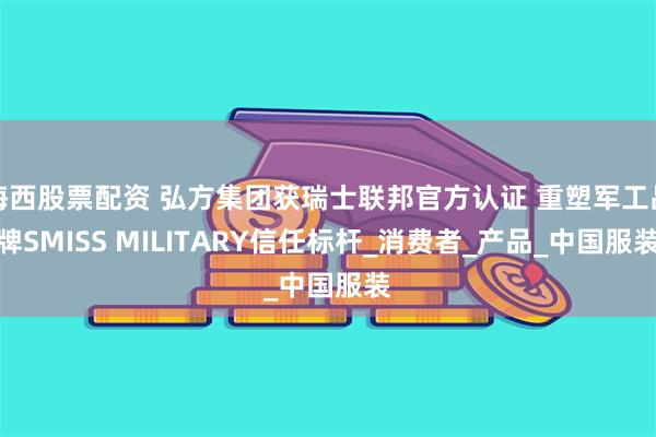 海西股票配资 弘方集团获瑞士联邦官方认证 重塑军工品牌SMISS MILITARY信任标杆_消费者_产品_中国服装