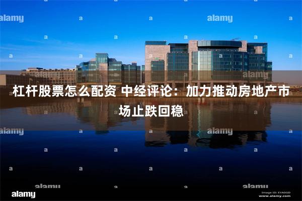 杠杆股票怎么配资 中经评论：加力推动房地产市场止跌回稳