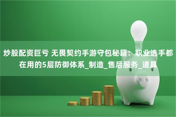 炒股配资巨亏 无畏契约手游守包秘籍：职业选手都在用的5层防御体系_制造_售后服务_道具