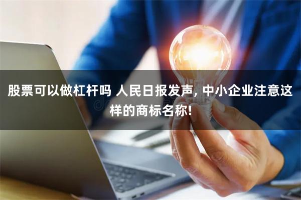 股票可以做杠杆吗 人民日报发声, 中小企业注意这样的商标名称!