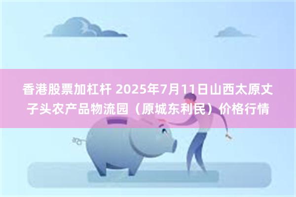 香港股票加杠杆 2025年7月11日山西太原丈子头农产品物流园(原城东利民)价格行情