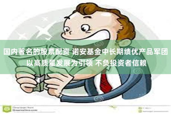 国内著名的股票配资 诺安基金中长期绩优产品军团 以高质量发展为引领 不负投资者信赖
