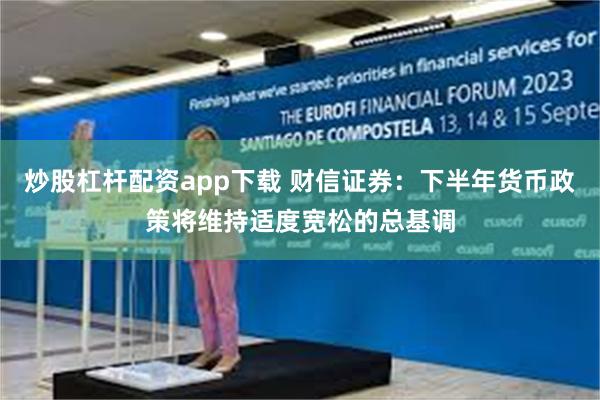 炒股杠杆配资app下载 财信证券：下半年货币政策将维持适度宽松的总基调