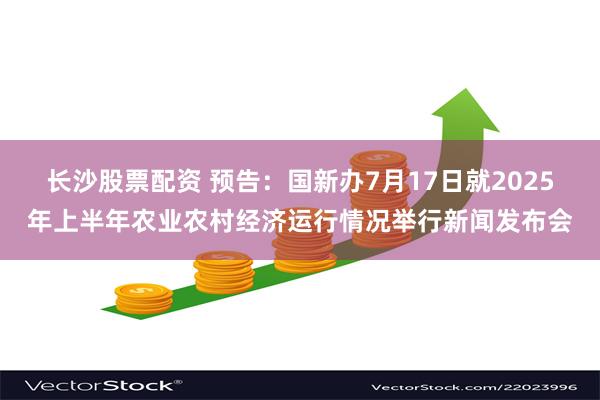 长沙股票配资 预告：国新办7月17日就2025年上半年农业农村经济运行情况举行新闻发布会