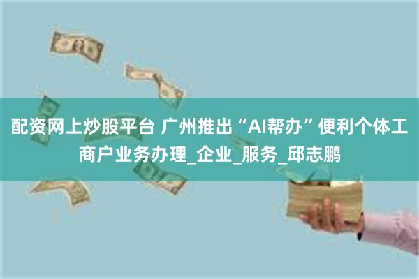 配资网上炒股平台 广州推出“AI帮办”便利个体工商户业务办理_企业_服务_邱志鹏