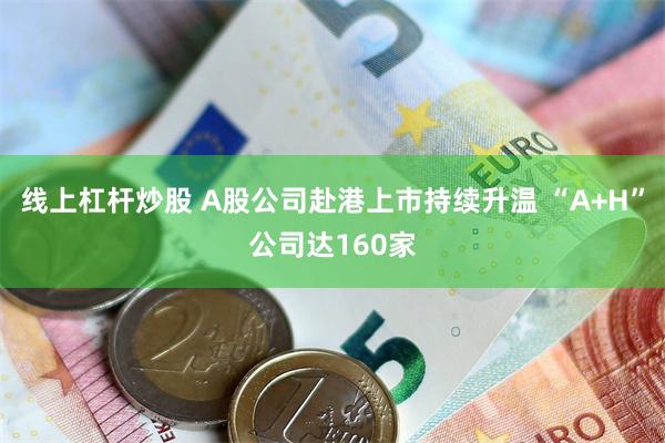 线上杠杆炒股 A股公司赴港上市持续升温 “A+H”公司达160家