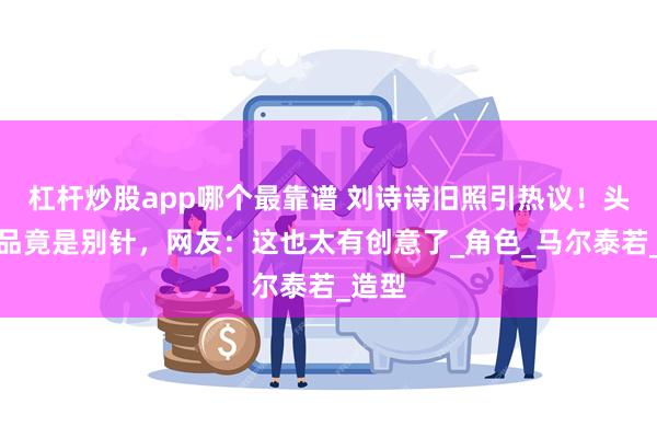 杠杆炒股app哪个最靠谱 刘诗诗旧照引热议！头上饰品竟是别针，网友：这也太有创意了_角色_马尔泰若_造型