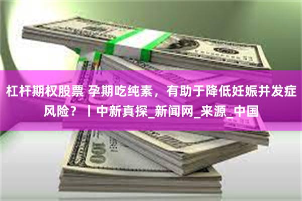 杠杆期权股票 孕期吃纯素，有助于降低妊娠并发症风险？丨中新真探_新闻网_来源_中国