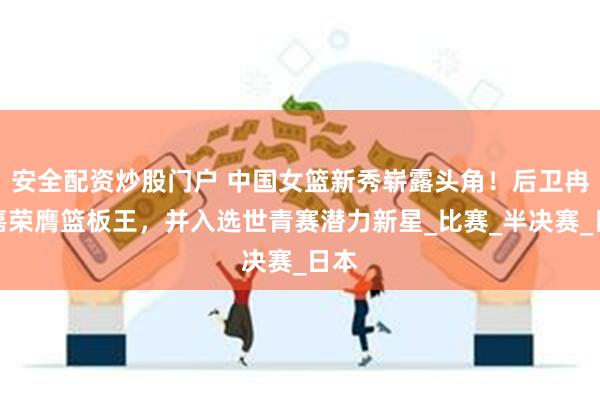 安全配资炒股门户 中国女篮新秀崭露头角！后卫冉珂嘉荣膺篮板王，并入选世青赛潜力新星_比赛_半决赛_日本