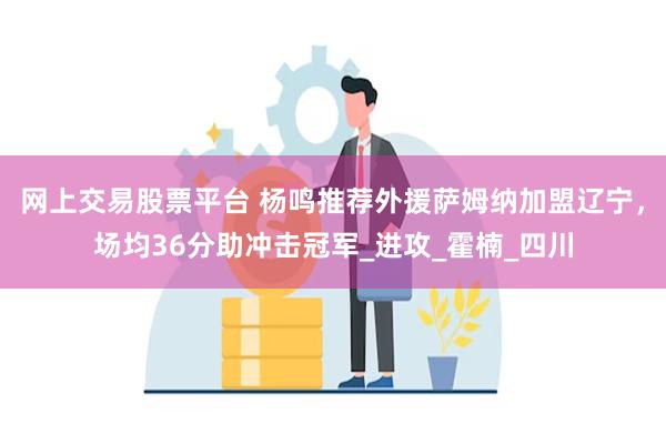 网上交易股票平台 杨鸣推荐外援萨姆纳加盟辽宁，场均36分助冲击冠军_进攻_霍楠_四川