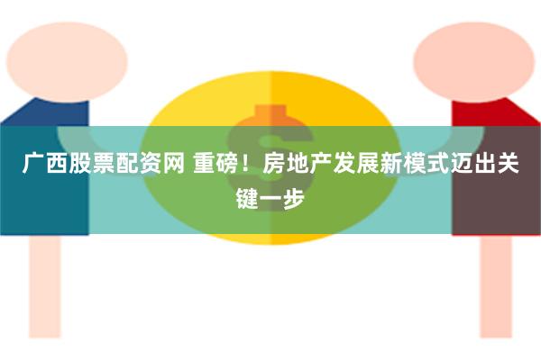 广西股票配资网 重磅！房地产发展新模式迈出关键一步