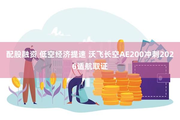 配股融资 低空经济提速 沃飞长空AE200冲刺2026适航取证