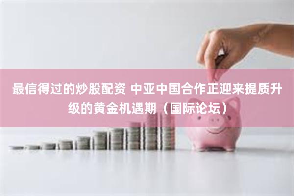 最信得过的炒股配资 中亚中国合作正迎来提质升级的黄金机遇期（国际论坛）