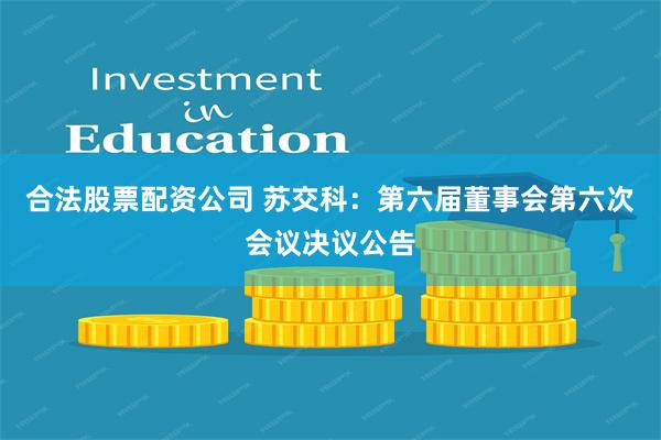 合法股票配资公司 苏交科：第六届董事会第六次会议决议公告