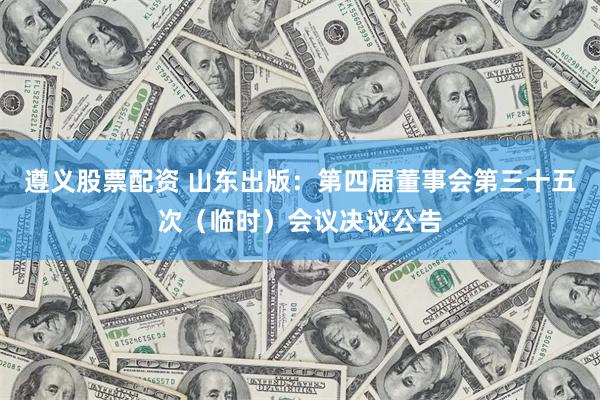 遵义股票配资 山东出版：第四届董事会第三十五次（临时）会议决议公告