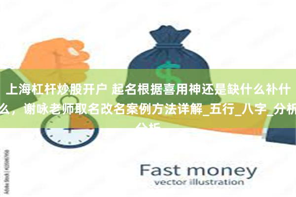 上海杠杆炒股开户 起名根据喜用神还是缺什么补什么，谢咏老师取名改名案例方法详解_五行_八字_分析