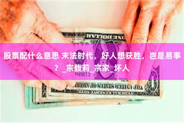 股票配什么意思 末法时代，好人想获胜，岂是易事？_宗馥莉_宗家_坏人