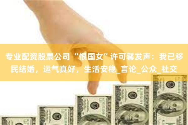 专业配资股票公司 “恨国女”许可馨发声：我已移民结婚，运气真好，生活安稳_言论_公众_社交