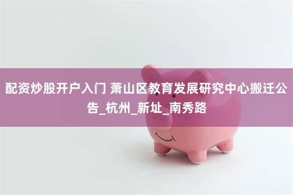 配资炒股开户入门 萧山区教育发展研究中心搬迁公告_杭州_新址_南秀路