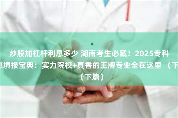 炒股加杠杆利息多少 湖南考生必藏！2025专科志愿填报宝典：实力院校+真香的王牌专业全在这里 （下篇）