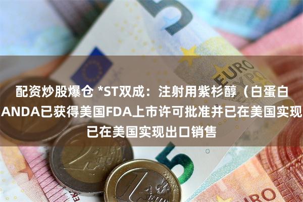 配资炒股爆仓 *ST双成：注射用紫杉醇（白蛋白结合型）ANDA已获得美国FDA上市许可批准并已在美国实现出口销售