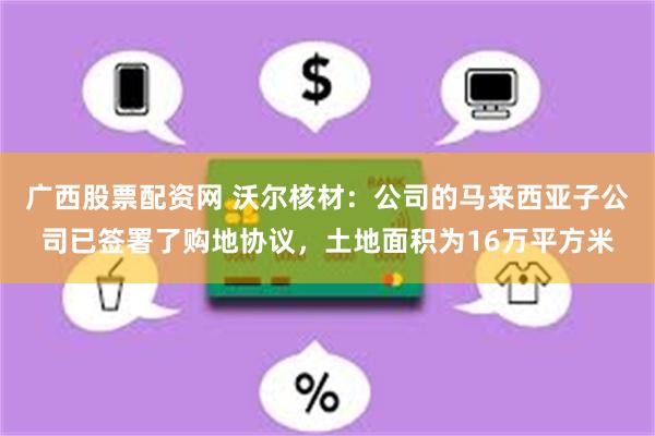 广西股票配资网 沃尔核材：公司的马来西亚子公司已签署了购地协议，土地面积为16万平方米