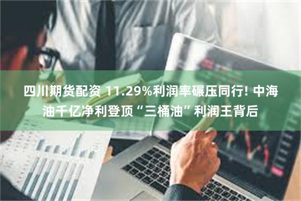 四川期货配资 11.29%利润率碾压同行! 中海油千亿净利登顶“三桶油”利润王背后