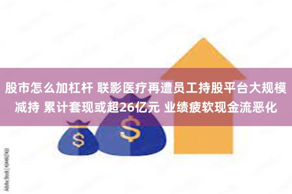 股市怎么加杠杆 联影医疗再遭员工持股平台大规模减持 累计套现或超26亿元 业绩疲软现金流恶化