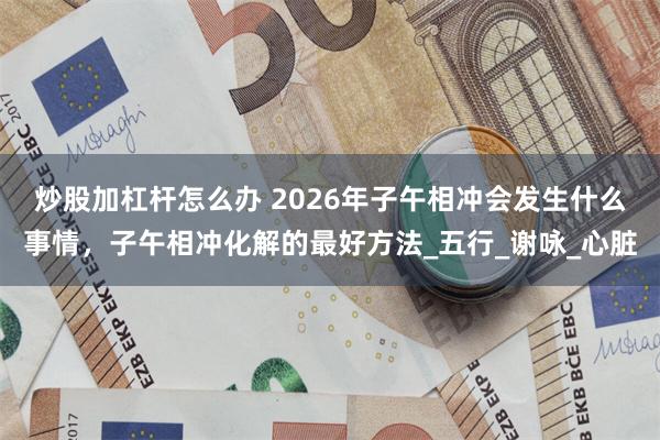 炒股加杠杆怎么办 2026年子午相冲会发生什么事情，子午相冲化解的最好方法_五行_谢咏_心脏