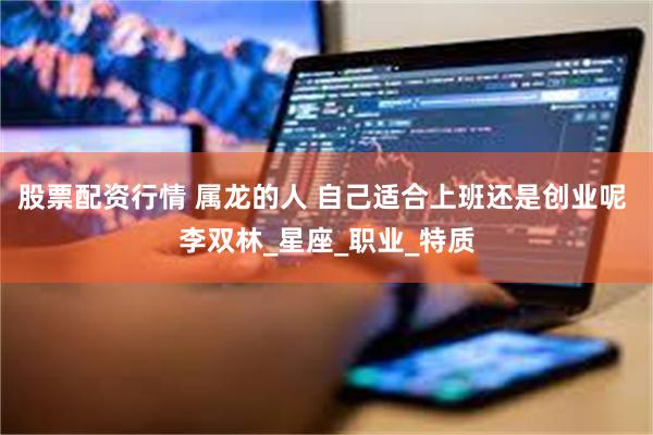 股票配资行情 属龙的人 自己适合上班还是创业呢 李双林_星座_职业_特质