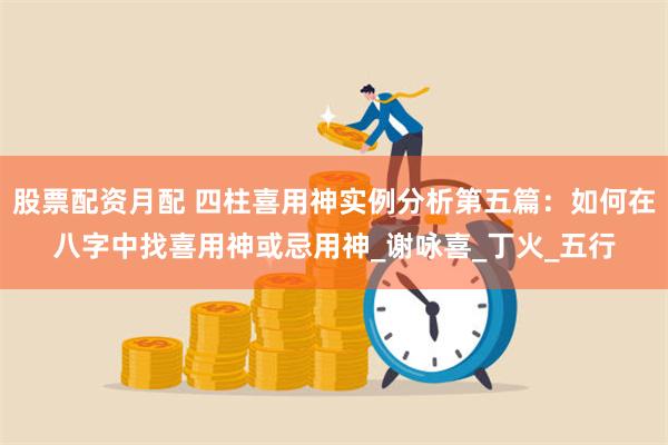 股票配资月配 四柱喜用神实例分析第五篇：如何在八字中找喜用神或忌用神_谢咏喜_丁火_五行