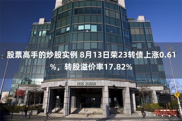 股票高手的炒股实例 8月13日荣23转债上涨0.61%，转股溢价率17.82%