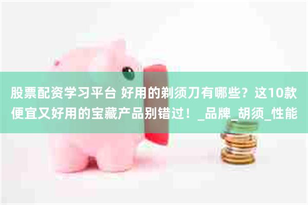 股票配资学习平台 好用的剃须刀有哪些？这10款便宜又好用的宝藏产品别错过！_品牌_胡须_性能