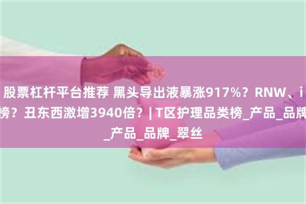 股票杠杆平台推荐 黑头导出液暴涨917%？RNW、ilso霸榜？丑东西激增3940倍？| T区护理品类榜_产品_品牌_翠丝
