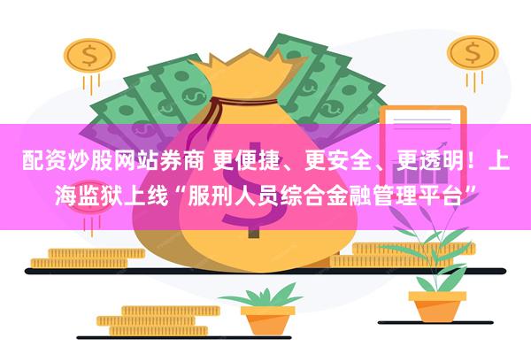 配资炒股网站券商 更便捷、更安全、更透明！上海监狱上线“服刑人员综合金融管理平台”