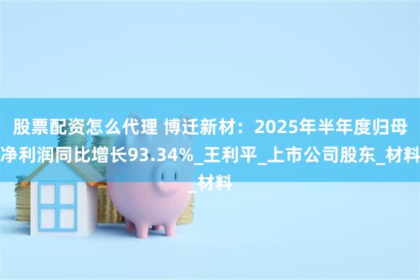 股票配资怎么代理 博迁新材：2025年半年度归母净利润同比增长93.34%_王利平_上市公司股东_材料