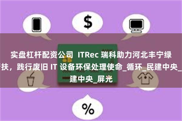 实盘杠杆配资公司  ITRec 瑞科助力河北丰宁绿色帮扶，践行废旧 IT 设备环保处理使命_循环_民建中央_屏光