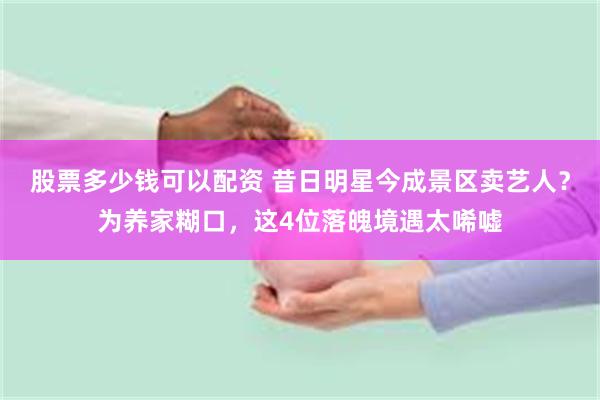 股票多少钱可以配资 昔日明星今成景区卖艺人？为养家糊口，这4位落魄境遇太唏嘘